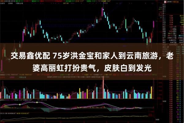 交易鑫优配 75岁洪金宝和家人到云南旅游，老婆高丽虹打扮贵气，皮肤白到发光