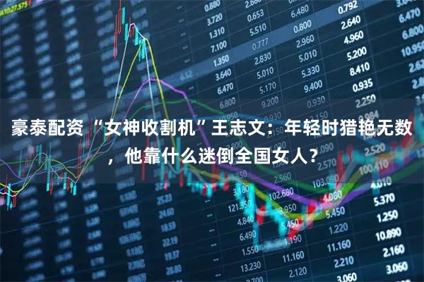 豪泰配资 “女神收割机”王志文：年轻时猎艳无数，他靠什么迷倒全国女人？