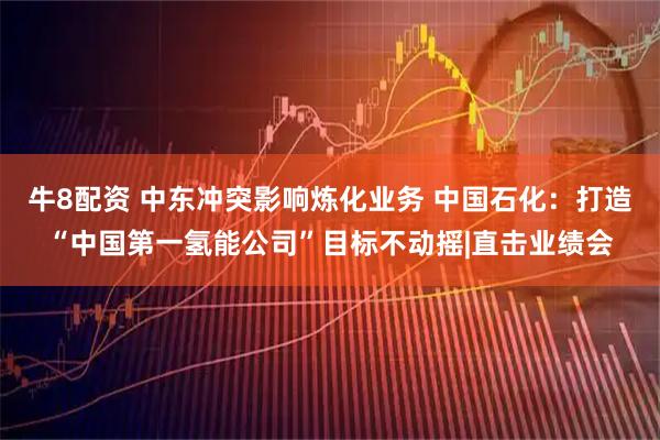 牛8配资 中东冲突影响炼化业务 中国石化：打造“中国第一氢能公司”目标不动摇|直击业绩会