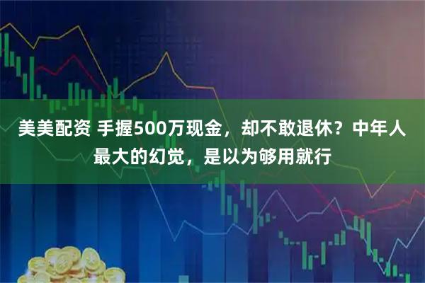 美美配资 手握500万现金,却不敢退休?中年人最大的幻觉,是以为够用就行